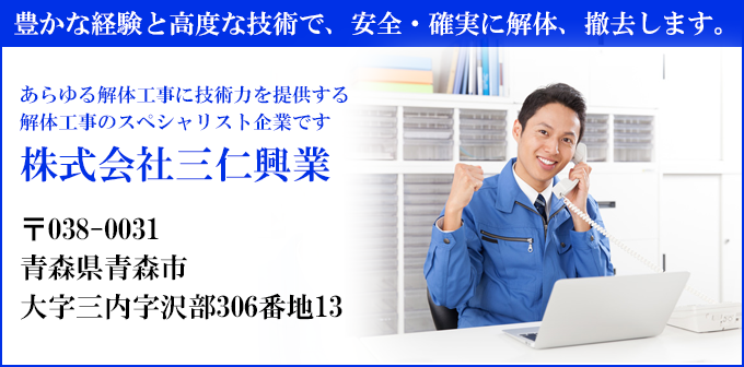 豊かな経験と高度な技術で、安全・確実に解体、撤去します。
あらゆる解体工事に技術力を提供する
解体工事のスペシャリスト企業です
株式会社三仁興業
〒038-0031
青森県青森市
大字三内字沢部306番地13